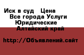 Иск в суд › Цена ­ 1 500 - Все города Услуги » Юридические   . Алтайский край